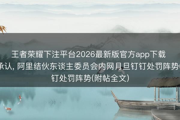 王者荣耀下注平台2026最新版官方app下载 阿里官方承认， 阿里结伙东谈主委员会内网月旦钉钉处罚阵势(附帖全文)