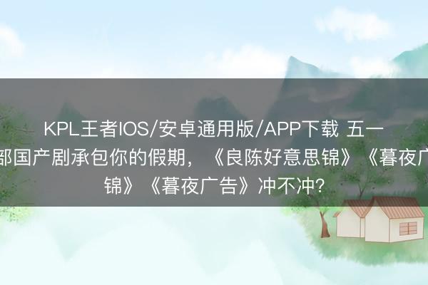 KPL王者IOS/安卓通用版/APP下载 五一宅家必看！5部国产剧承包你的假期，《良陈好意思锦》《暮夜广告》冲不冲？
