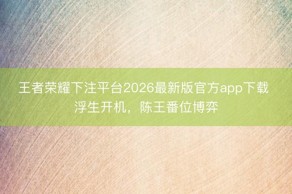 王者荣耀下注平台2026最新版官方app下载 浮生开机，陈王番位博弈