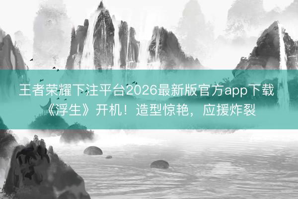 王者荣耀下注平台2026最新版官方app下载 《浮生》开机！造型惊艳，应援炸裂