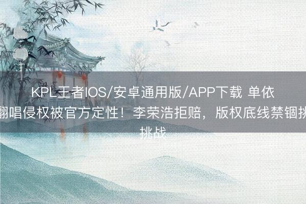 KPL王者IOS/安卓通用版/APP下载 单依纯翻唱侵权被官方定性！李荣浩拒赔，版权底线禁锢挑战