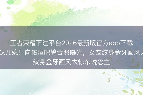 王者荣耀下注平台2026最新版官方app下载 向太狠话拒认儿媳！向佑酒吧鸠合照曝光，女友纹身金牙画风太惊东说念主