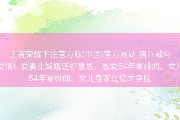 王者荣耀下注官方版(中国)官方网站 猪八戒马德华实践版至人爱情！爱妻比嫦娥还好意思，恩爱54年零绯闻，女儿身家过亿太争脸