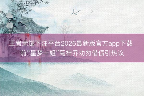 王者荣耀下注平台2026最新版官方app下载 前“星梦一姐”菊梓乔劝勿借债引热议