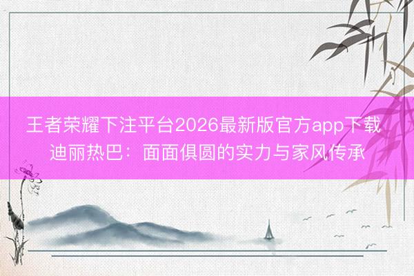 王者荣耀下注平台2026最新版官方app下载 迪丽热巴:面面俱圆的实力与家风传承