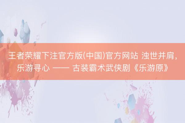王者荣耀下注官方版(中国)官方网站 浊世并肩，乐游寻心 —— 古装霸术武侠剧《乐游原》