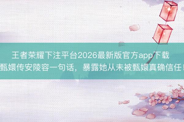 王者荣耀下注平台2026最新版官方app下载 甄嬛传安陵容一句话，暴露她从未被甄嬛真确信任！