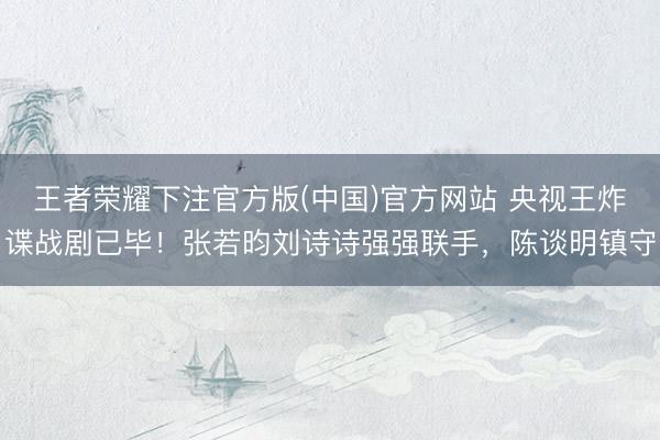 王者荣耀下注官方版(中国)官方网站 央视王炸谍战剧已毕！张若昀刘诗诗强强联手，陈谈明镇守
