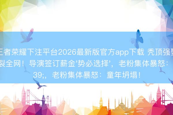 王者荣耀下注平台2026最新版官方app下载 秃顶强娶妻剧情炸裂全网！导演签订薪金'势必选择'，老粉集体暴怒：童年坍塌！