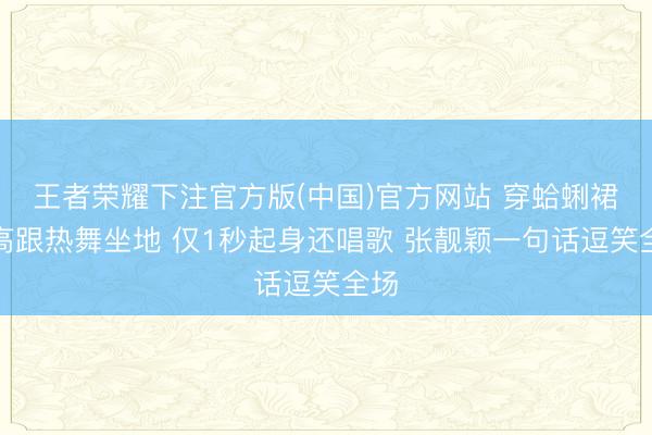 王者荣耀下注官方版(中国)官方网站 穿蛤蜊裙踩高跟热舞坐地 仅1秒起身还唱歌 张靓颖一句话逗笑全场