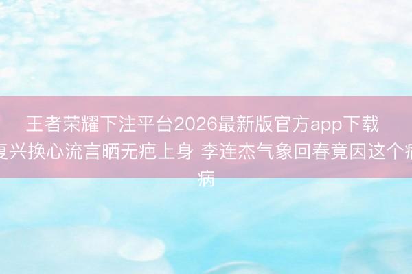 王者荣耀下注平台2026最新版官方app下载 复兴换心流言晒无疤上身 李连杰气象回春竟因这个病