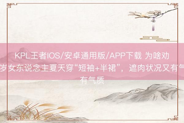 KPL王者IOS/安卓通用版/APP下载 为啥劝50岁女东说念主夏天穿“短袖+半裙”，遮肉状况又有气质
