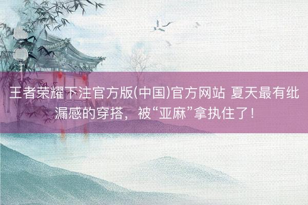 王者荣耀下注官方版(中国)官方网站 夏天最有纰漏感的穿搭，被“亚麻”拿执住了！