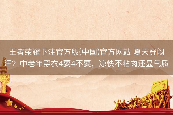 王者荣耀下注官方版(中国)官方网站 夏天穿闷汗?中老年穿衣4要4不要,凉快不粘肉还显气质