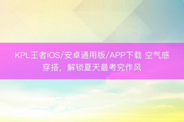 KPL王者IOS/安卓通用版/APP下载 空气感穿搭，解锁夏天最考究作风
