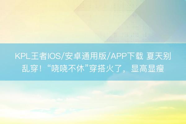 KPL王者IOS/安卓通用版/APP下载 夏天别乱穿！“哓哓不休”穿搭火了，显高显瘦