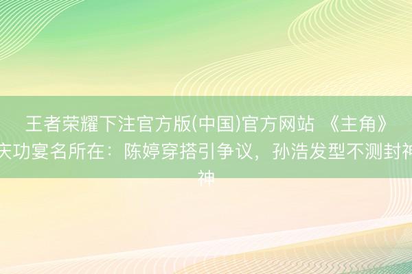 王者荣耀下注官方版(中国)官方网站 《主角》庆功宴名所在：陈婷穿搭引争议，孙浩发型不测封神