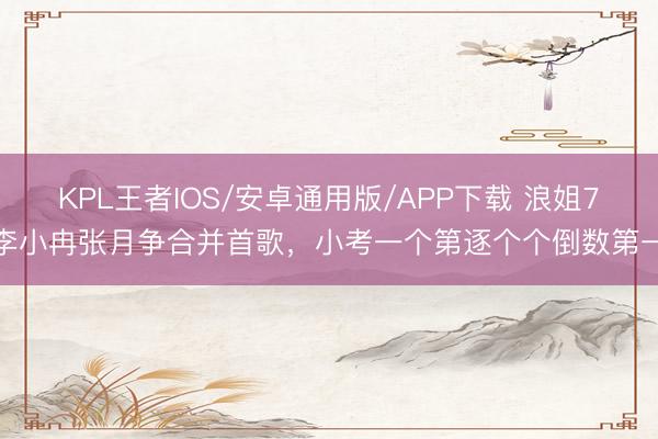 KPL王者IOS/安卓通用版/APP下载 浪姐7李小冉张月争合并首歌，小考一个第逐个个倒数第一