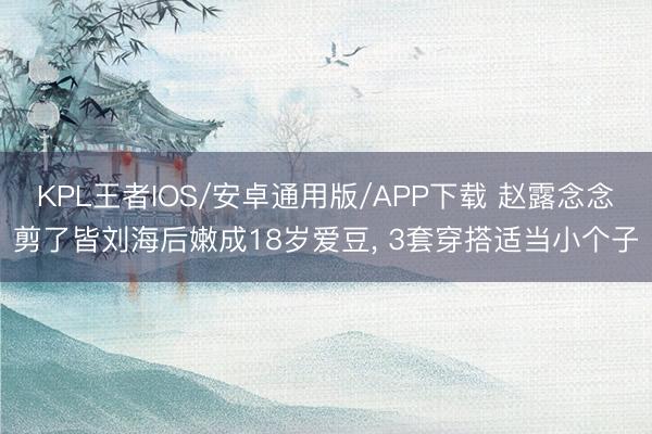 KPL王者IOS/安卓通用版/APP下载 赵露念念剪了皆刘海后嫩成18岁爱豆, 3套穿搭适当小个子