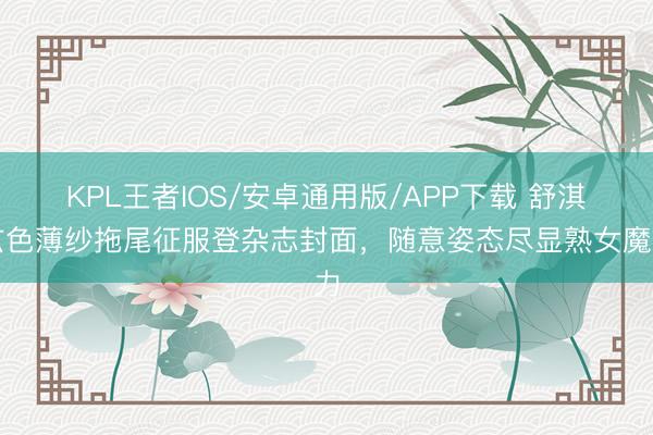 KPL王者IOS/安卓通用版/APP下载 舒淇玄色薄纱拖尾征服登杂志封面，随意姿态尽显熟女魔力