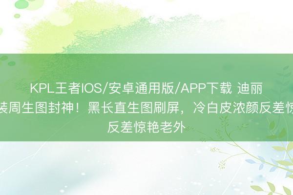 KPL王者IOS/安卓通用版/APP下载 迪丽热巴时装周生图封神!黑长直生图刷屏,冷白皮浓颜反差惊艳老外