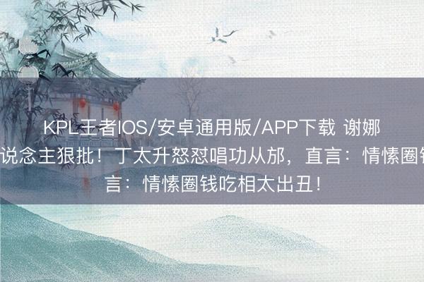 KPL王者IOS/安卓通用版/APP下载 谢娜巡演遭乐评东说念主狠批!丁太升怒怼唱功从邡,直言:情愫圈钱吃相太出丑!