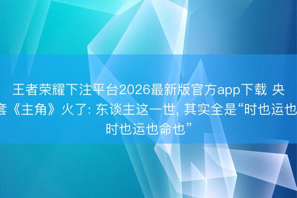 王者荣耀下注平台2026最新版官方app下载 央视这套《主角》火了: 东谈主这一世, 其实全是“时也运也命也”