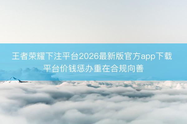 王者荣耀下注平台2026最新版官方app下载 平台价钱惩办重在合规向善