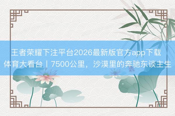 王者荣耀下注平台2026最新版官方app下载 体育大看台丨7500公里，沙漠里的奔驰东谈主生