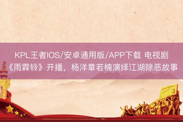 KPL王者IOS/安卓通用版/APP下载 电视剧《雨霖铃》开播，杨洋章若楠演绎江湖除恶故事