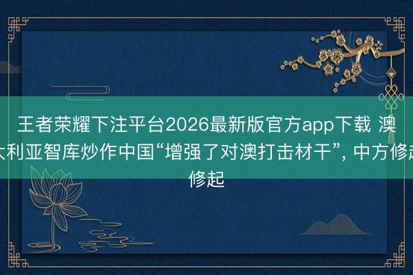 王者荣耀下注平台2026最新版官方app下载 澳大利亚智库炒作中国“增强了对澳打击材干”, 中方修起