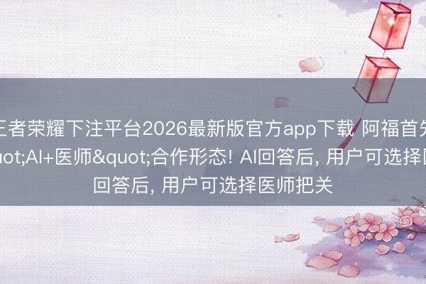 王者荣耀下注平台2026最新版官方app下载 阿福首先跑通"AI+医师"合作形态! AI回答后, 用户可选择医师把关