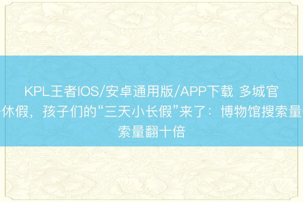 KPL王者IOS/安卓通用版/APP下载 多城官宣六一休假，孩子们的“三天小长假”来了：博物馆搜索量翻十倍