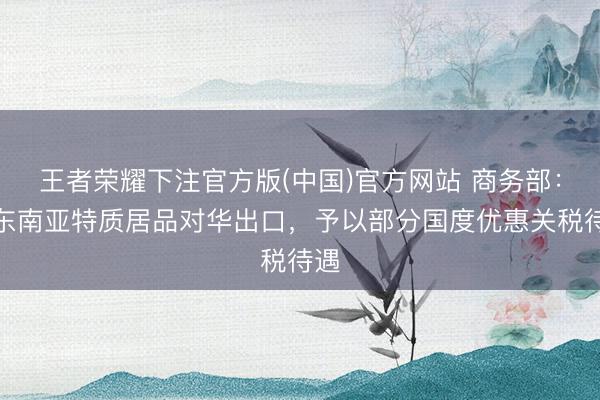 王者荣耀下注官方版(中国)官方网站 商务部：股东南亚特质居品对华出口，予以部分国度优惠关税待遇
