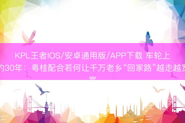 KPL王者IOS/安卓通用版/APP下载 车轮上的30年:粤桂配合若何让千万老乡“回家路”越走越宽