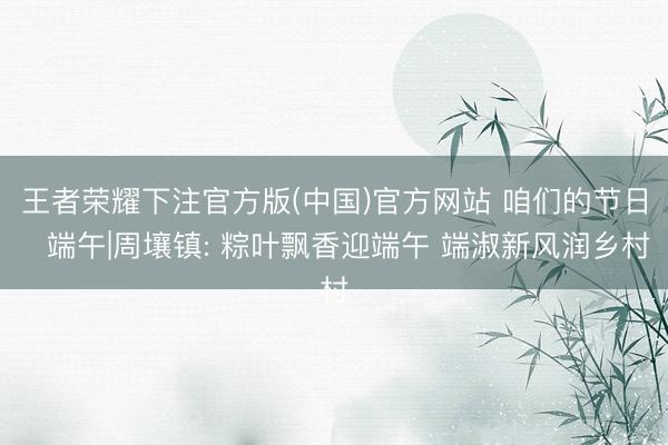 王者荣耀下注官方版(中国)官方网站 咱们的节日・端午|周壤镇: 粽叶飘香迎端午 端淑新风润乡村