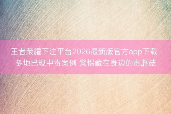 王者荣耀下注平台2026最新版官方app下载 多地已现中毒案例 警惕藏在身边的毒蘑菇