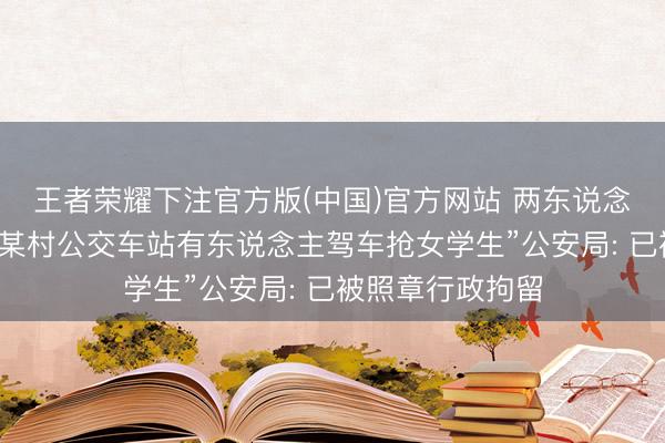 王者荣耀下注官方版(中国)官方网站 两东说念主散谣称“韶山某村公交车站有东说念主驾车抢女学生”公安局: 已被照章行政拘留