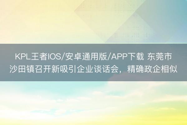 KPL王者IOS/安卓通用版/APP下载 东莞市沙田镇召开新吸引企业谈话会,精确政企相似
