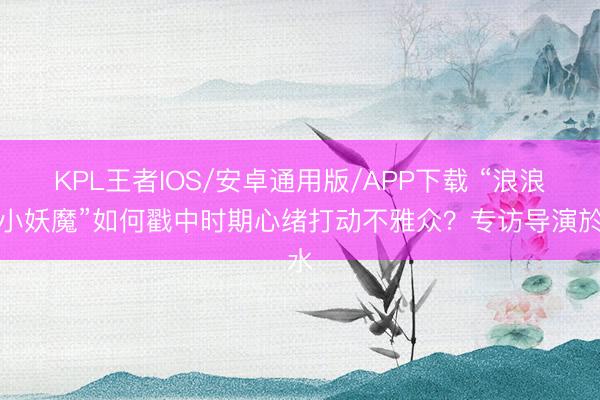 KPL王者IOS/安卓通用版/APP下载 “浪浪山小妖魔”如何戳中时期心绪打动不雅众？专访导演於水