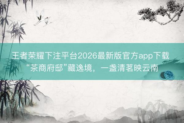 王者荣耀下注平台2026最新版官方app下载 “茶商府邸”藏逸境，一盏清茗映云南