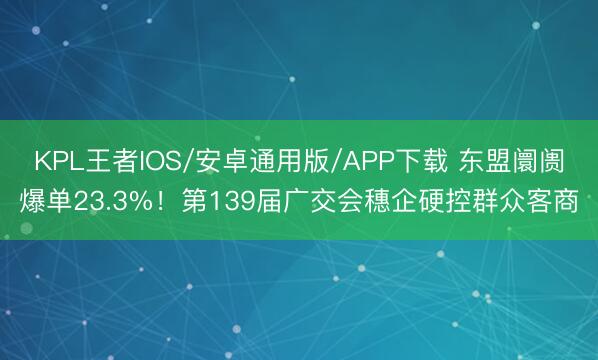 KPL王者IOS/安卓通用版/APP下载 东盟阛阓爆单23.3%！第139届广交会穗企硬控群众客商