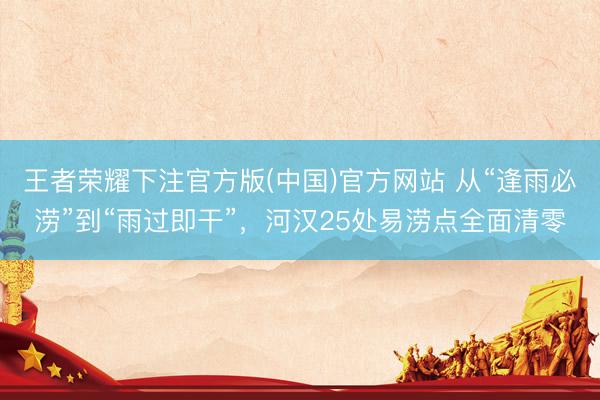 王者荣耀下注官方版(中国)官方网站 从“逢雨必涝”到“雨过即干”，河汉25处易涝点全面清零