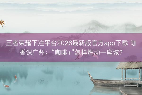 王者荣耀下注平台2026最新版官方app下载 咖香识广州：“咖啡+”怎样燃动一座城？