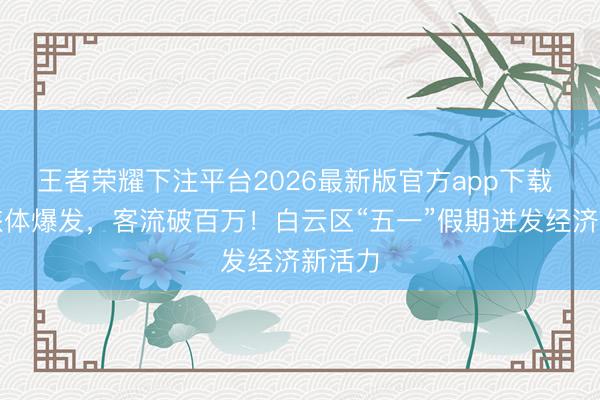 王者荣耀下注平台2026最新版官方app下载 文商旅体爆发，客流破百万！白云区“五一”假期迸发经济新活力