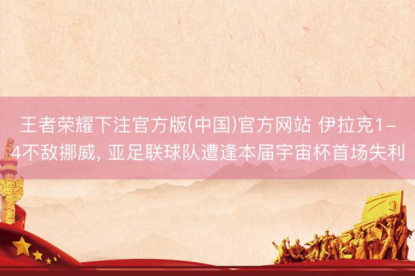 王者荣耀下注官方版(中国)官方网站 伊拉克1-4不敌挪威， 亚足联球队遭逢本届宇宙杯首场失利