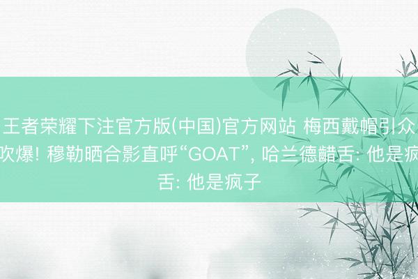 王者荣耀下注官方版(中国)官方网站 梅西戴帽引众星吹爆! 穆勒晒合影直呼“GOAT”， 哈兰德齰舌: 他是疯子