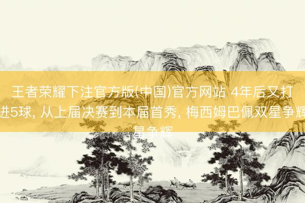 王者荣耀下注官方版(中国)官方网站 4年后又打进5球， 从上届决赛到本届首秀， 梅西姆巴佩双星争辉