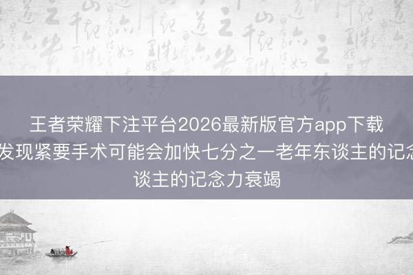 王者荣耀下注平台2026最新版官方app下载 科学家发现紧要手术可能会加快七分之一老年东谈主的记念力衰竭