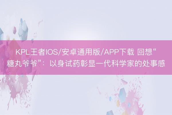 KPL王者IOS/安卓通用版/APP下载 回想“糖丸爷爷”：以身试药彰显一代科学家的处事感